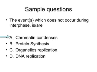 Sample questions 
• The event(s) which does not occur during 
interphase, is/are 
• A. Chromatin condenses 
• B. Protein Synthesis 
• C. Organelles replication 
• D. DNA replication 
 