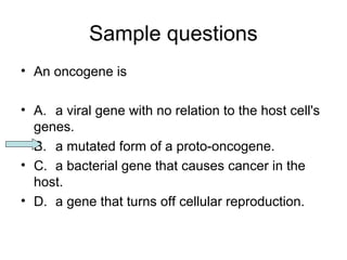 Sample questions 
• An oncogene is 
• A. a viral gene with no relation to the host cell's 
genes. 
• B. a mutated form of a proto-oncogene. 
• C. a bacterial gene that causes cancer in the 
host. 
• D. a gene that turns off cellular reproduction. 
 
