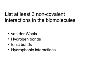 List at least 3 non-covalent 
interactions in the biomolecules 
• van der Waals 
• Hydrogen bonds 
• Ionic bonds 
• Hydrophobic interactions 
 