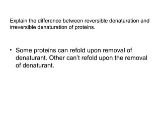 Explain the difference between reversible denaturation and 
irreversible denaturation of proteins. 
• Some proteins can refold upon removal of 
denaturant. Other can’t refold upon the removal 
of denaturant. 
 