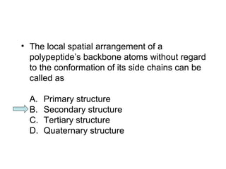 • The local spatial arrangement of a 
polypeptide’s backbone atoms without regard 
to the conformation of its side chains can be 
called as 
A. Primary structure 
B. Secondary structure 
C. Tertiary structure 
D. Quaternary structure 
 