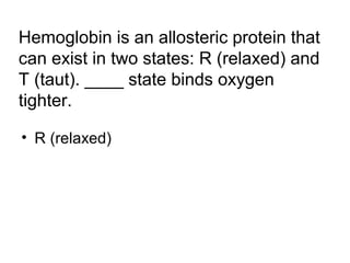Hemoglobin is an allosteric protein that 
can exist in two states: R (relaxed) and 
T (taut). ____ state binds oxygen 
tighter. 
• R (relaxed) 
 