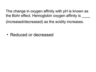 The change in oxygen affinity with pH is known as 
the Bohr effect. Hemoglobin oxygen affinity is ____ 
(increased/decreased) as the acidity increases. 
• Reduced or decreased 
 