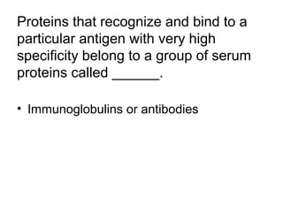 Proteins that recognize and bind to a 
particular antigen with very high 
specificity belong to a group of serum 
proteins called ______. 
• Immunoglobulins or antibodies 
 