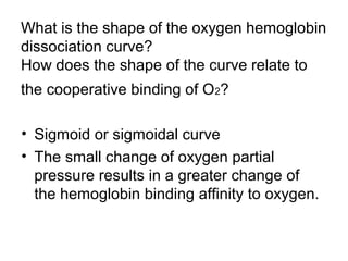 What is the shape of the oxygen hemoglobin 
dissociation curve? 
How does the shape of the curve relate to 
the cooperative binding of O2? 
• Sigmoid or sigmoidal curve 
• The small change of oxygen partial 
pressure results in a greater change of 
the hemoglobin binding affinity to oxygen. 
 