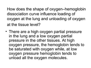 How does the shape of oxygen–hemoglobin 
dissociation curve influence loading of 
oxygen at the lung and unloading of oxygen 
at the tissue level? 
• There are a high oxygen partial pressure 
in the lung and a low oxygen partial 
pressure in the other tissues. At high 
oxygen pressure, the hemoglobin tends to 
be saturated with oxygen while, at low 
oxygen pressure hemoglobin tends to 
unload all the oxygen molecules. 
 