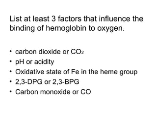 List at least 3 factors that influence the 
binding of hemoglobin to oxygen. 
• carbon dioxide or CO2 
• pH or acidity 
• Oxidative state of Fe in the heme group 
• 2,3-DPG or 2,3-BPG 
• Carbon monoxide or CO 
 