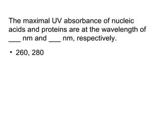 The maximal UV absorbance of nucleic 
acids and proteins are at the wavelength of 
___ nm and ___ nm, respectively. 
• 260, 280 
 
