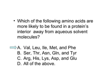 • Which of the following amino acids are 
more likely to be found in a protein’s 
interior away from aqueous solvent 
molecules? 
A. Val, Leu, Ile, Met, and Phe 
B. Ser, Thr, Asn, Gln, and Tyr 
C. Arg, His, Lys, Asp, and Glu 
D. All of the above. 
 