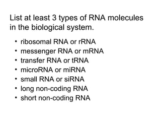 List at least 3 types of RNA molecules 
in the biological system. 
• ribosomal RNA or rRNA 
• messenger RNA or mRNA 
• transfer RNA or tRNA 
• microRNA or miRNA 
• small RNA or siRNA 
• long non-coding RNA 
• short non-coding RNA 
 