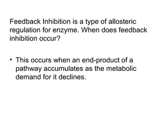 Feedback Inhibition is a type of allosteric 
regulation for enzyme. When does feedback 
inhibition occur? 
• This occurs when an end-product of a 
pathway accumulates as the metabolic 
demand for it declines. 
 