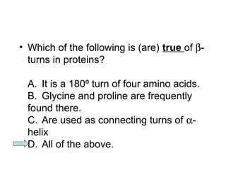 • Which of the following is (are) true of b- 
turns in proteins? 
A. It is a 180º turn of four amino acids. 
B. Glycine and proline are frequently 
found there. 
C. Are used as connecting turns of a- 
helix 
D. All of the above. 
 