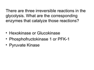 There are three irreversible reactions in the 
glycolysis. What are the corresponding 
enzymes that catalyze those reactions? 
• Hexokinase or Glucokinase 
• Phosphofructokinase 1 or PFK-1 
• Pyruvate Kinase 
 