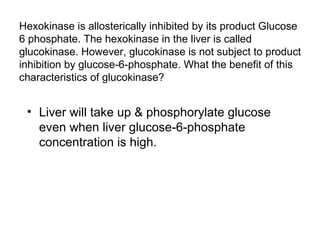 Hexokinase is allosterically inhibited by its product Glucose 
6 phosphate. The hexokinase in the liver is called 
glucokinase. However, glucokinase is not subject to product 
inhibition by glucose-6-phosphate. What the benefit of this 
characteristics of glucokinase? 
• Liver will take up & phosphorylate glucose 
even when liver glucose-6-phosphate 
concentration is high. 
 