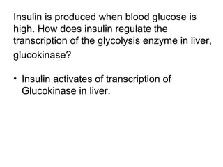 Insulin is produced when blood glucose is 
high. How does insulin regulate the 
transcription of the glycolysis enzyme in liver, 
glucokinase? 
• Insulin activates of transcription of 
Glucokinase in liver. 
 