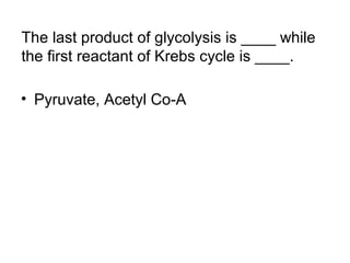 The last product of glycolysis is ____ while 
the first reactant of Krebs cycle is ____. 
• Pyruvate, Acetyl Co-A 
 