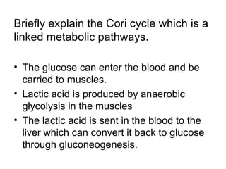 Briefly explain the Cori cycle which is a 
linked metabolic pathways. 
• The glucose can enter the blood and be 
carried to muscles. 
• Lactic acid is produced by anaerobic 
glycolysis in the muscles 
• The lactic acid is sent in the blood to the 
liver which can convert it back to glucose 
through gluconeogenesis. 
 