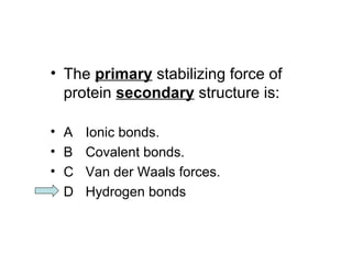 • The primary stabilizing force of 
protein secondary structure is: 
• A Ionic bonds. 
• B Covalent bonds. 
• C Van der Waals forces. 
• D Hydrogen bonds 
 