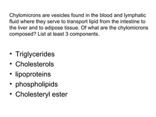 Chylomicrons are vesicles found in the blood and lymphatic 
fluid where they serve to transport lipid from the intestine to 
the liver and to adipose tissue. Of what are the chylomicrons 
composed? List at least 3 components. 
• Triglycerides 
• Cholesterols 
• lipoproteins 
• phospholipids 
• Cholesteryl ester 
 