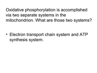 Oxidative phosphorylation is accomplished 
via two separate systems in the 
mitochondrion. What are those two systems? 
• Electron transport chain system and ATP 
synthesis system. 
 