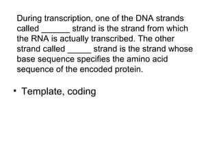 During transcription, one of the DNA strands 
called ______ strand is the strand from which 
the RNA is actually transcribed. The other 
strand called _____ strand is the strand whose 
base sequence specifies the amino acid 
sequence of the encoded protein. 
• Template, coding 
 