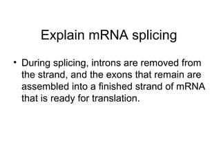 Explain mRNA splicing 
• During splicing, introns are removed from 
the strand, and the exons that remain are 
assembled into a finished strand of mRNA 
that is ready for translation. 
 