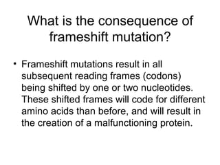 What is the consequence of 
frameshift mutation? 
• Frameshift mutations result in all 
subsequent reading frames (codons) 
being shifted by one or two nucleotides. 
These shifted frames will code for different 
amino acids than before, and will result in 
the creation of a malfunctioning protein. 
 