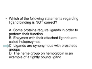 • Which of the following statements regarding 
ligand binding is NOT correct? 
A. Some proteins require ligands in order to 
perform their function 
B. Enzymes with their attached ligands are 
called holoenzymes 
C. Ligands are synonymous with prosthetic 
groups 
D. The heme group on hemoglobin is an 
example of a tightly bound ligand 
 