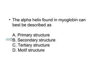 • The alpha helix found in myoglobin can 
best be described as 
A. Primary structure 
B. Secondary structure 
C. Tertiary structure 
D. Motif structure 
 