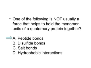 • One of the following is NOT usually a 
force that helps to hold the monomer 
units of a quaternary protein together? 
A. Peptide bonds 
B. Disulfide bonds 
C. Salt bonds 
D. Hydrophobic interactions 
 