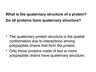 What is the quaternary structure of a protein? 
Do all proteins have quaternary structure? 
• The quaternary protein structure is the spatial 
conformation due to interactions among 
polypeptide chains that form the protein. 
• Only those proteins made of two or more 
polypeptide chains have quaternary structure. 
 