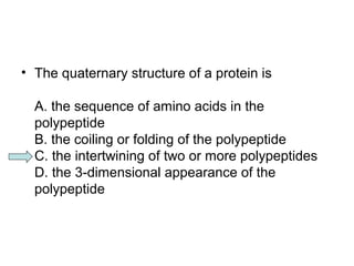 • The quaternary structure of a protein is 
A. the sequence of amino acids in the 
polypeptide 
B. the coiling or folding of the polypeptide 
C. the intertwining of two or more polypeptides 
D. the 3-dimensional appearance of the 
polypeptide 
 