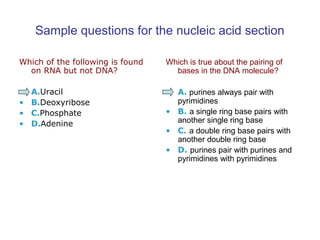 Sample questions for the nucleic acid section 
Which of the following is found 
on RNA but not DNA? 
• A.Uracil 
• B.Deoxyribose 
• C.Phosphate 
• D.Adenine 
Which is true about the pairing of 
bases in the DNA molecule? 
• A. purines always pair with 
pyrimidines 
• B. a single ring base pairs with 
another single ring base 
• C. a double ring base pairs with 
another double ring base 
• D. purines pair with purines and 
pyrimidines with pyrimidines 
 
