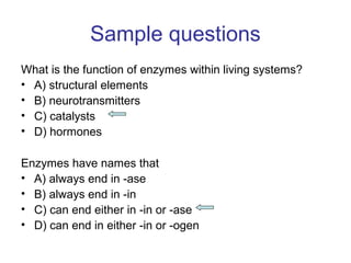 Sample questions 
What is the function of enzymes within living systems? 
• A) structural elements 
• B) neurotransmitters 
• C) catalysts 
• D) hormones 
Enzymes have names that 
• A) always end in -ase 
• B) always end in -in 
• C) can end either in -in or -ase 
• D) can end in either -in or -ogen 
 
