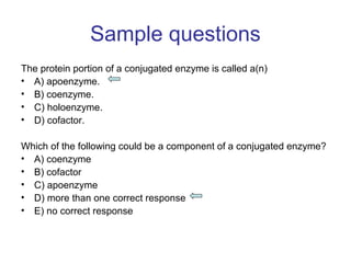 Sample questions 
The protein portion of a conjugated enzyme is called a(n) 
• A) apoenzyme. 
• B) coenzyme. 
• C) holoenzyme. 
• D) cofactor. 
Which of the following could be a component of a conjugated enzyme? 
• A) coenzyme 
• B) cofactor 
• C) apoenzyme 
• D) more than one correct response 
• E) no correct response 
 