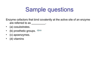 Sample questions 
Enzyme cofactors that bind covalently at the active site of an enzyme 
are referred to as _________. 
• (a) cosubstrates. 
• (b) prosthetic groups. 
• (c) apoenzymes. 
• (d) vitamins 
 