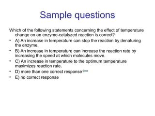 Sample questions 
Which of the following statements concerning the effect of temperature 
change on an enzyme-catalyzed reaction is correct? 
• A) An increase in temperature can stop the reaction by denaturing 
the enzyme. 
• B) An increase in temperature can increase the reaction rate by 
increasing the speed at which molecules move. 
• C) An increase in temperature to the optimum temperature 
maximizes reaction rate. 
• D) more than one correct response 
• E) no correct response 
 