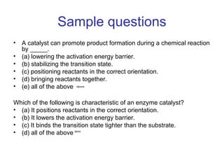 Sample questions 
• A catalyst can promote product formation during a chemical reaction 
by _____. 
• (a) lowering the activation energy barrier. 
• (b) stabilizing the transition state. 
• (c) positioning reactants in the correct orientation. 
• (d) bringing reactants together. 
• (e) all of the above 
Which of the following is characteristic of an enzyme catalyst? 
• (a) It positions reactants in the correct orientation. 
• (b) It lowers the activation energy barrier. 
• (c) It binds the transition state tighter than the substrate. 
• (d) all of the above 
 