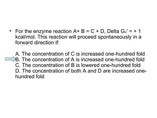• For the enzyme reaction A+ B = C + D, Delta Go' = + 1 
kcal/mol. This reaction will proceed spontaneously in a 
forward direction if: 
A. The concentration of C is increased one-hundred fold 
B. The concentration of A is increased one-hundred fold 
C. The concentration of B is lowered one-hundred fold 
D. The concentration of both A and D are increased one-hundred 
fold 
 