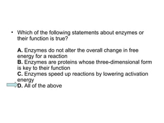 • Which of the following statements about enzymes or 
their function is true? 
A. Enzymes do not alter the overall change in free 
energy for a reaction 
B. Enzymes are proteins whose three-dimensional form 
is key to their function 
C. Enzymes speed up reactions by lowering activation 
energy 
D. All of the above 
 