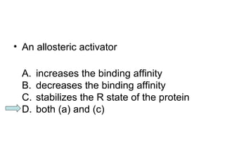 • An allosteric activator 
A. increases the binding affinity 
B. decreases the binding affinity 
C. stabilizes the R state of the protein 
D. both (a) and (c) 
 
