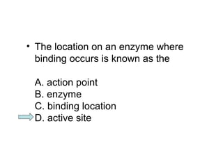 • The location on an enzyme where 
binding occurs is known as the 
A. action point 
B. enzyme 
C. binding location 
D. active site 
 