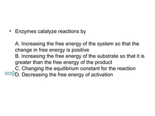 • Enzymes catalyze reactions by 
A. Increasing the free energy of the system so that the 
change in free energy is positive 
B. Increasing the free energy of the substrate so that it is 
greater than the free energy of the product 
C. Changing the equilibrium constant for the reaction 
D. Decreasing the free energy of activation 
 