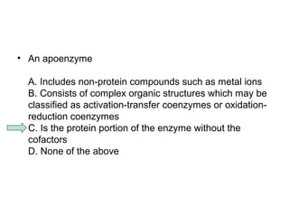 • An apoenzyme 
A. Includes non-protein compounds such as metal ions 
B. Consists of complex organic structures which may be 
classified as activation-transfer coenzymes or oxidation-reduction 
coenzymes 
C. Is the protein portion of the enzyme without the 
cofactors 
D. None of the above 
 