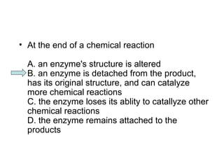 • At the end of a chemical reaction 
A. an enzyme's structure is altered 
B. an enzyme is detached from the product, 
has its original structure, and can catalyze 
more chemical reactions 
C. the enzyme loses its ablity to catallyze other 
chemical reactions 
D. the enzyme remains attached to the 
products 
 