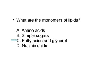 • What are the monomers of lipids? 
A. Amino acids 
B. Simple sugars 
C. Fatty acids and glycerol 
D. Nucleic acids 
 