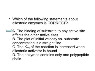 • Which of the following statements about 
allosteric enzymes is CORRECT? 
A. The binding of substrate to any active site 
affects the other active sites 
B. The plot of initial velocity vs. substrate 
concentration is a straight line 
C. The Keq of the reaction is increased when 
allosteric activator is bound 
D. The enzymes contains only one polypeptide 
chain 
 
