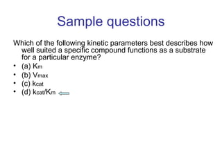 Sample questions 
Which of the following kinetic parameters best describes how 
well suited a specific compound functions as a substrate 
for a particular enzyme? 
• (a) Km 
• (b) Vmax 
• (c) kcat 
• (d) kcat/Km 
 