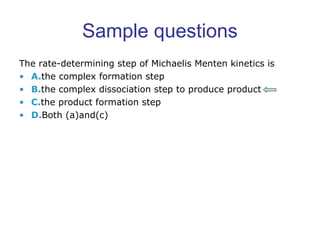 Sample questions 
The rate-determining step of Michaelis Menten kinetics is 
• A.the complex formation step 
• B.the complex dissociation step to produce product 
• C.the product formation step 
• D.Both (a)and(c) 
 