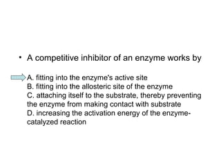 • A competitive inhibitor of an enzyme works by 
A. fitting into the enzyme's active site 
B. fitting into the allosteric site of the enzyme 
C. attaching itself to the substrate, thereby preventing 
the enzyme from making contact with substrate 
D. increasing the activation energy of the enzyme-catalyzed 
reaction 
 